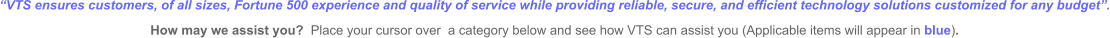 “VTS ensures customers, of all sizes, Fortune 500 experience and quality of service while providing reliable, secure, and efficient technology solutions customized for any budget”.   How may we assist you?  Place your cursor over  a category below and see how VTS can assist you (Applicable items will appear in blue).