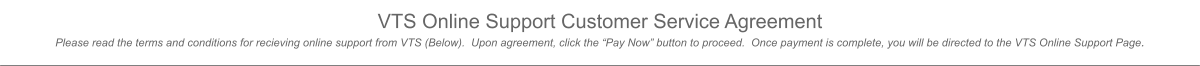 VTS Online Support Customer Service Agreement Please read the terms and conditions for recieving online support from VTS (Below).  Upon agreement, click the “Pay Now” button to proceed.  Once payment is complete, you will be directed to the VTS Online Support Page.